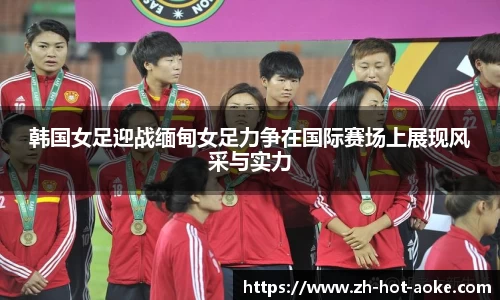 韩国女足迎战缅甸女足力争在国际赛场上展现风采与实力