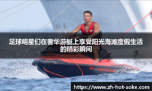 足球明星们在奢华游艇上享受阳光海滩度假生活的精彩瞬间